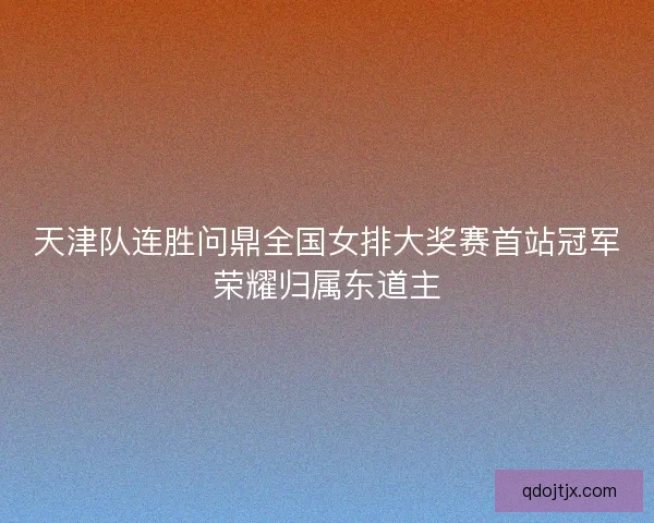 天津队连胜问鼎全国女排大奖赛首站冠军荣耀归属东道主