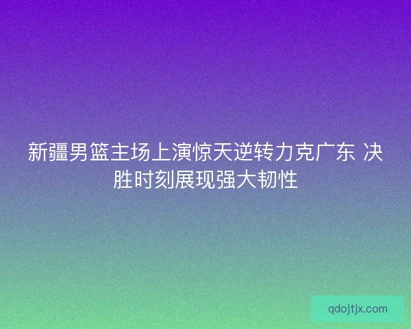 新疆男篮主场上演惊天逆转力克广东 决胜时刻展现强大韧性