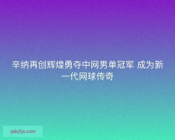 辛纳再创辉煌勇夺中网男单冠军 成为新一代网球传奇
