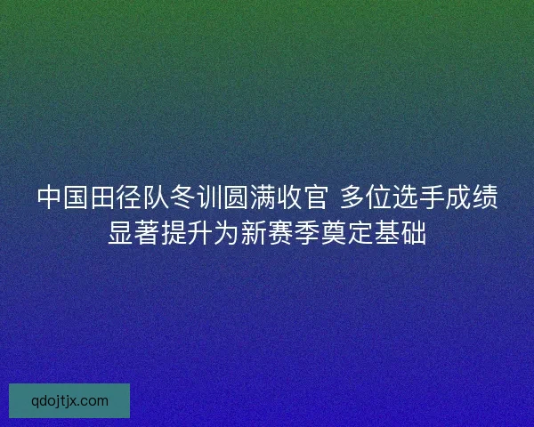 中国田径队冬训圆满收官 多位选手成绩显著提升为新赛季奠定基础